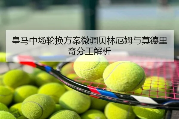皇马中场轮换方案微调贝林厄姆与莫德里奇分工解析