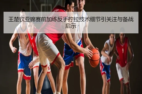 王楚钦亚锦赛前加练反手拧拉技术细节引关注与备战启示
