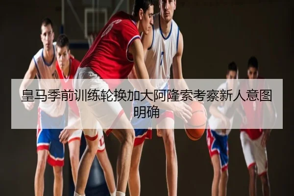 皇马季前训练轮换加大阿隆索考察新人意图明确