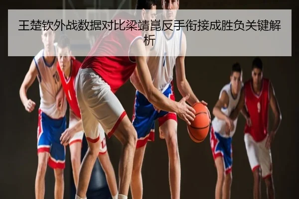 王楚钦外战数据对比梁靖崑反手衔接成胜负关键解析
