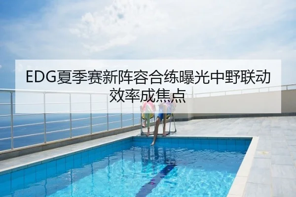 EDG夏季赛新阵容合练曝光中野联动效率成焦点